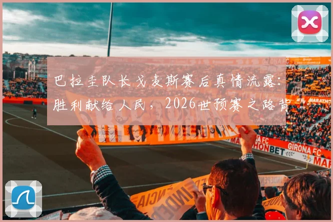 巴拉圭队长戈麦斯赛后真情流露:胜利献给人民,2026世预赛之路背后的感人故事