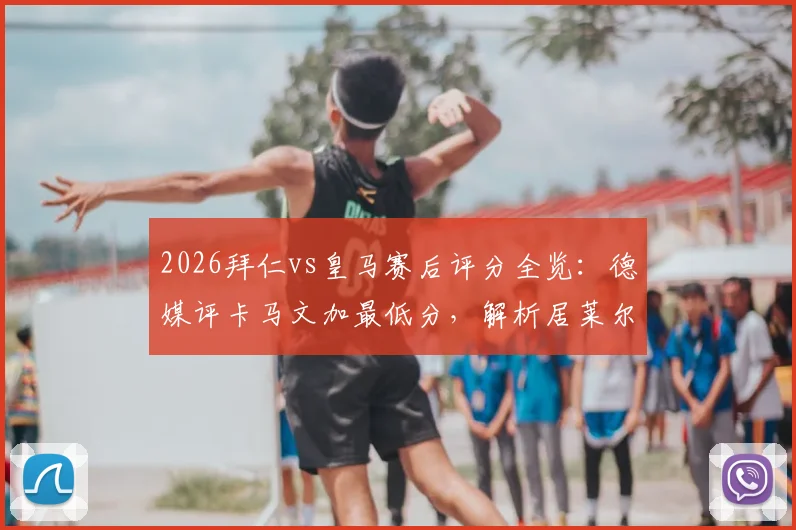2026拜仁vs皇马赛后评分全览：德媒评卡马文加最低分，解析居莱尔、奥利塞获满分原因
