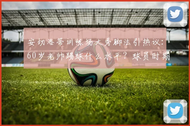 安切洛蒂训练场大秀脚法引热议：60岁老帅踢球什么水平？球员时期司职中场，附动作教学解析