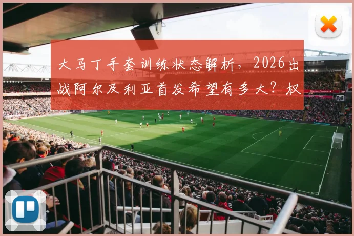 大马丁手套训练状态解析，2026出战阿尔及利亚首发希望有多大？权威跟队记者带来最新消息