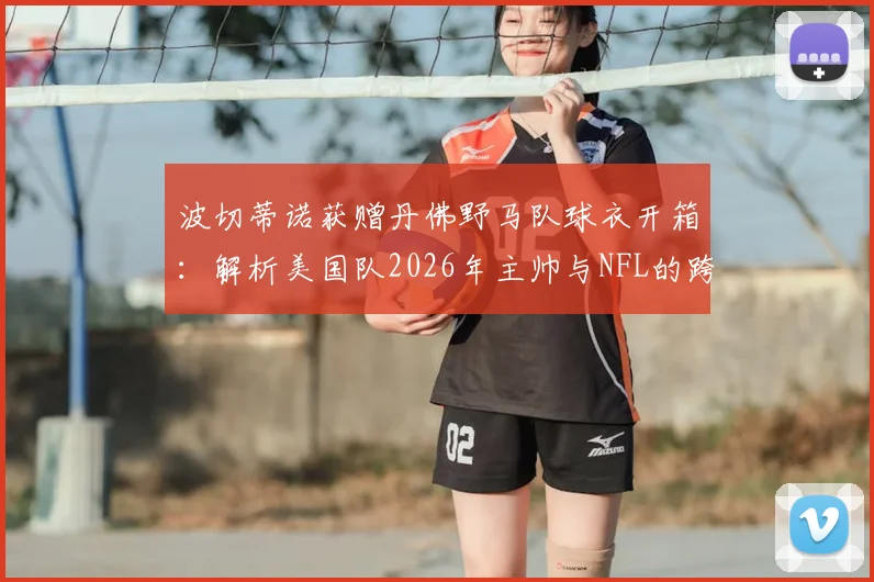 波切蒂诺获赠丹佛野马队球衣开箱：解析美国队2026年主帅与NFL的跨界联动内幕