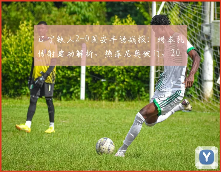 辽宁铁人2-0国安半场战报：姆本扎传射建功解析，热菲尼奥破门，2026赛季国安防守体系引热议