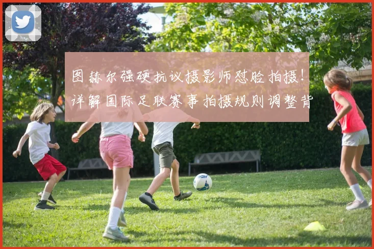 图赫尔强硬抗议摄影师怼脸拍摄!详解国际足联赛事拍摄规则调整背后,球员情绪保护成焦点