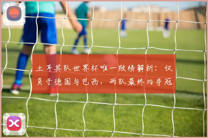 土耳其队世界杯唯一败绩解析：仅负于德国与巴西，两队最终均夺冠，2026前景如何？