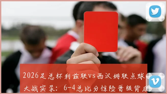 2026足总杯利兹联vs西汉姆联点球大战实录：6-4总比分惊险晋级背后的战术与转折点