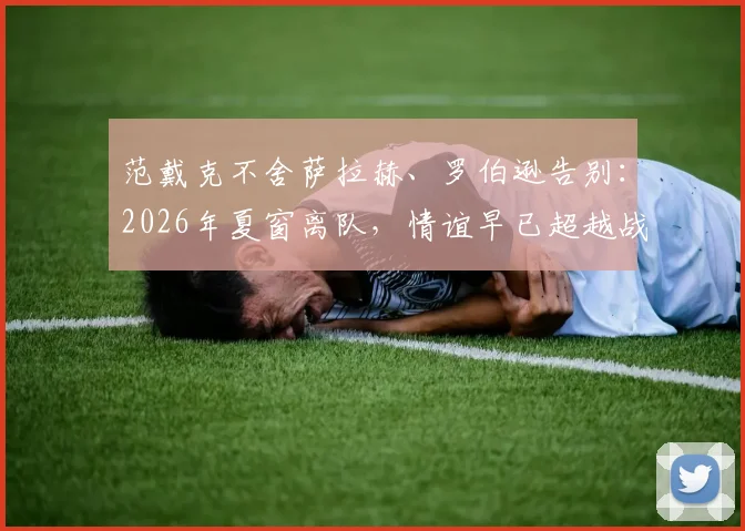 范戴克不舍萨拉赫、罗伯逊告别:2026年夏窗离队,情谊早已超越战友