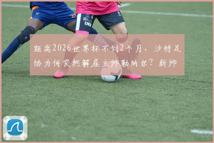 距离2026世界杯不到2个月,沙特足协为何突然解雇主帅勒纳尔?新帅人选及球队前景分析