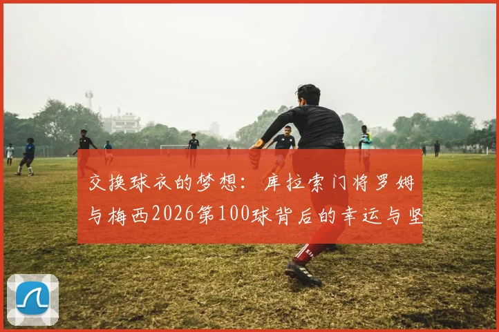 交换球衣的梦想:库拉索门将罗姆与梅西2026第100球背后的幸运与坚守