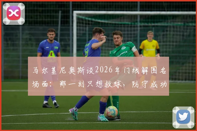 马尔基尼奥斯谈2026年门线解围名场面:那一刻只想救球,防守成功比进球更令人激动