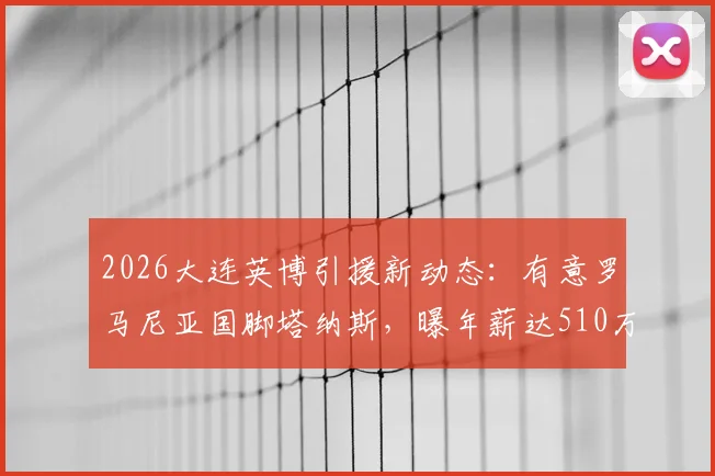 2026大连英博引援新动态：有意罗马尼亚国脚塔纳斯，曝年薪达510万欧元，球迷怎么看这笔潜在交易？