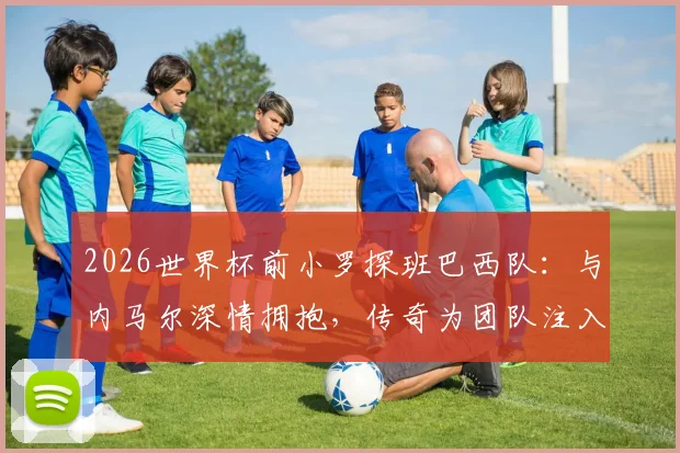2026世界杯前小罗探班巴西队：与内马尔深情拥抱，传奇为团队注入赛前力量
