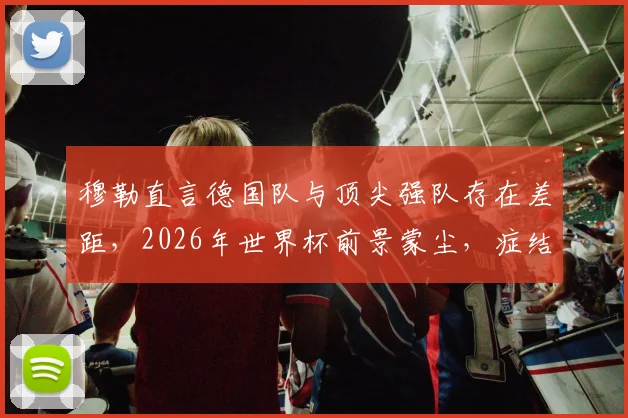 穆勒直言德国队与顶尖强队存在差距，2026年世界杯前景蒙尘，症结究竟在哪？