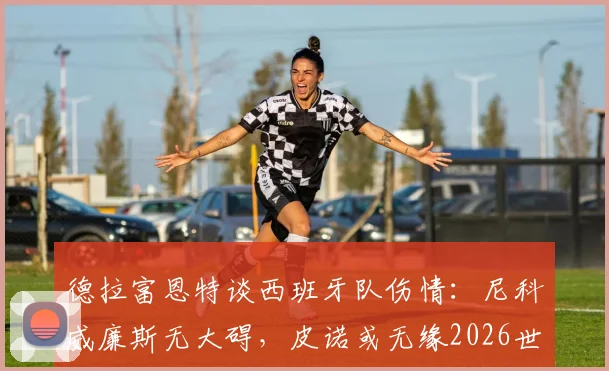 德拉富恩特谈西班牙队伤情：尼科威廉斯无大碍，皮诺或无缘2026世界杯剩余赛事