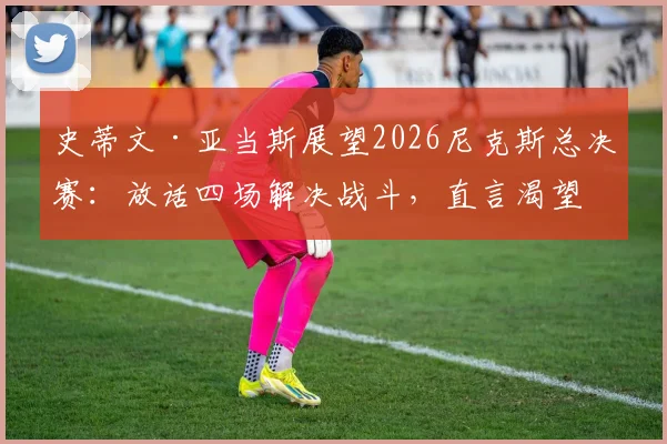 史蒂文·亚当斯展望2026尼克斯总决赛：放话四场解决战斗，直言渴望亲临现场观战助威