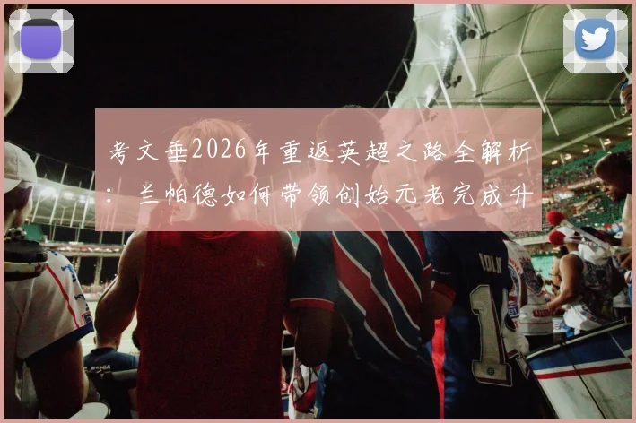考文垂2026年重返英超之路全解析：兰帕德如何带领创始元老完成升级，关键战役与历史回顾