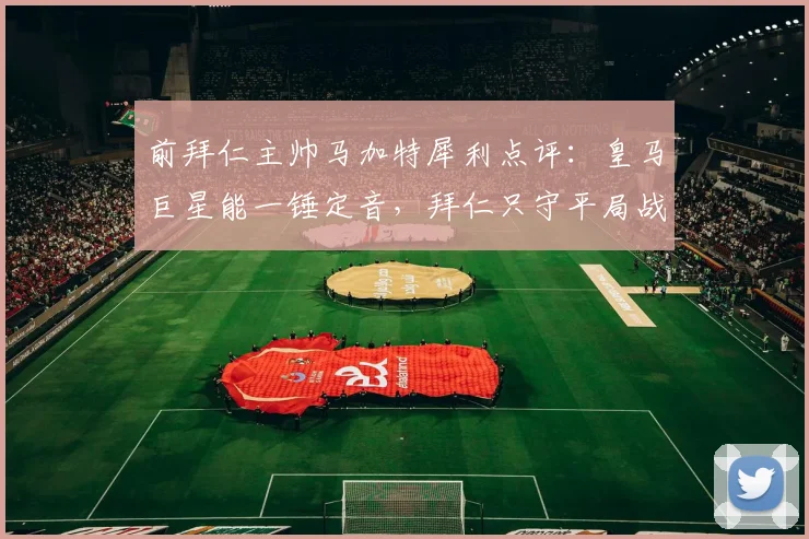 前拜仁主帅马加特犀利点评:皇马巨星能一锤定音,拜仁只守平局战略行不通