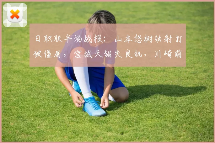 日职联半场战报：山本悠树劲射打破僵局，宫城天错失良机，川崎前锋半场1-0领先千叶市原