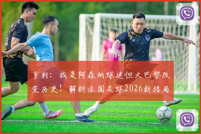 亨利：我是阿森纳球迷但大巴黎改变历史！解析法国足球2026新格局