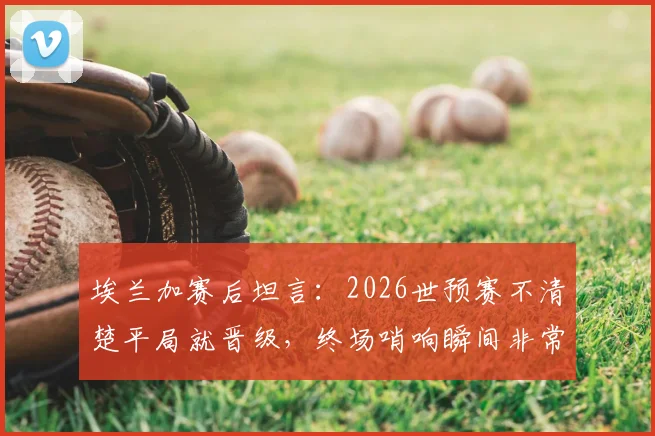 埃兰加赛后坦言:2026世预赛不清楚平局就晋级,终场哨响瞬间非常沮丧