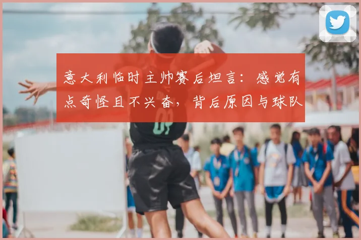 意大利临时主帅赛后坦言:感觉有点奇怪且不兴奋,背后原因与球队2026前景分析