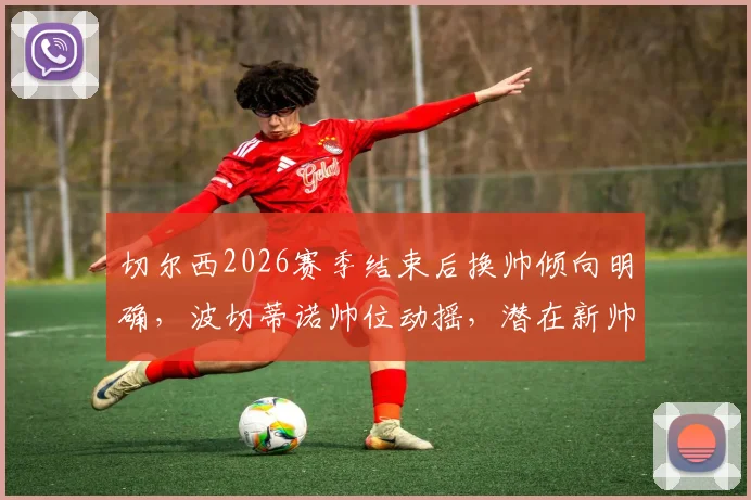 切尔西2026赛季结束后换帅倾向明确，波切蒂诺帅位动摇，潜在新帅人选与罗森博格未来深度分析