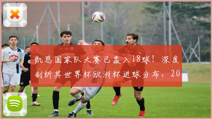 凯恩国家队大赛已轰入18球！深度剖析其世界杯欧洲杯进球分布，2026年能否超越C罗克洛泽登顶历史第一？