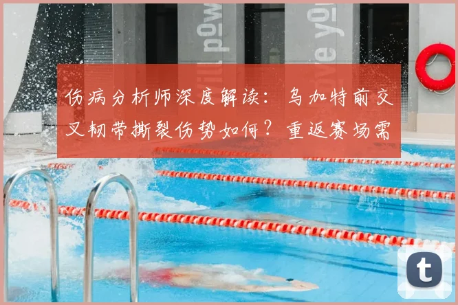 伤病分析师深度解读：乌加特前交叉韧带撕裂伤势如何？重返赛场需要多久康复周期