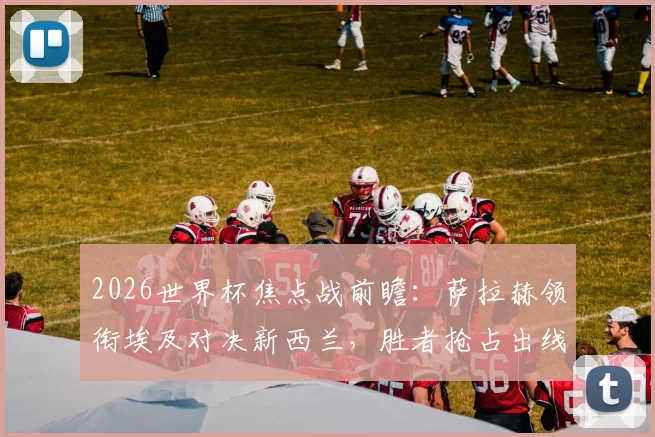 2026世界杯焦点战前瞻：萨拉赫领衔埃及对决新西兰，胜者抢占出线先机，克里斯·伍德点出关键威胁