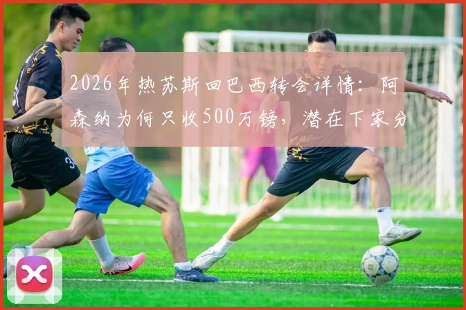 2026年热苏斯回巴西转会详情：阿森纳为何只收500万镑，潜在下家分析与交易真实性解读