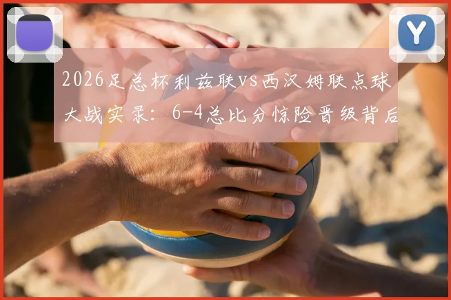 2026足总杯利兹联vs西汉姆联点球大战实录：6-4总比分惊险晋级背后的战术与转折点