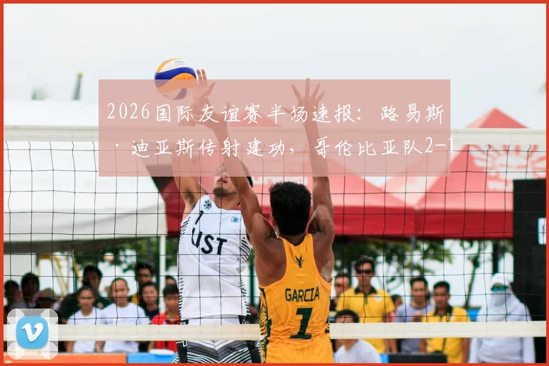 2026国际友谊赛半场速报：路易斯·迪亚斯传射建功，哥伦比亚队2-1领先哥斯达黎加队，美洲劲旅状态火热