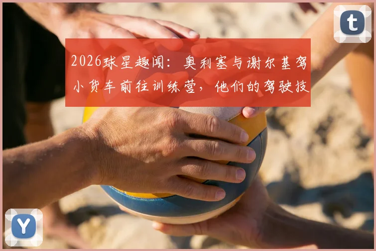 2026球星趣闻:奥利塞与谢尔基驾小货车前往训练营,他们的驾驶技术究竟如何?
