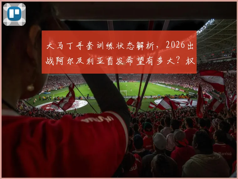 大马丁手套训练状态解析，2026出战阿尔及利亚首发希望有多大？权威跟队记者带来最新消息