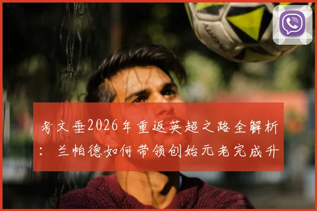 考文垂2026年重返英超之路全解析：兰帕德如何带领创始元老完成升级，关键战役与历史回顾