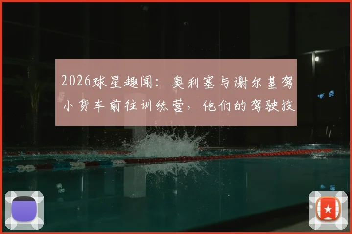 2026球星趣闻：奥利塞与谢尔基驾小货车前往训练营，他们的驾驶技术究竟如何？