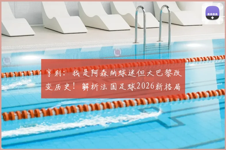 亨利:我是阿森纳球迷但大巴黎改变历史!解析法国足球2026新格局
