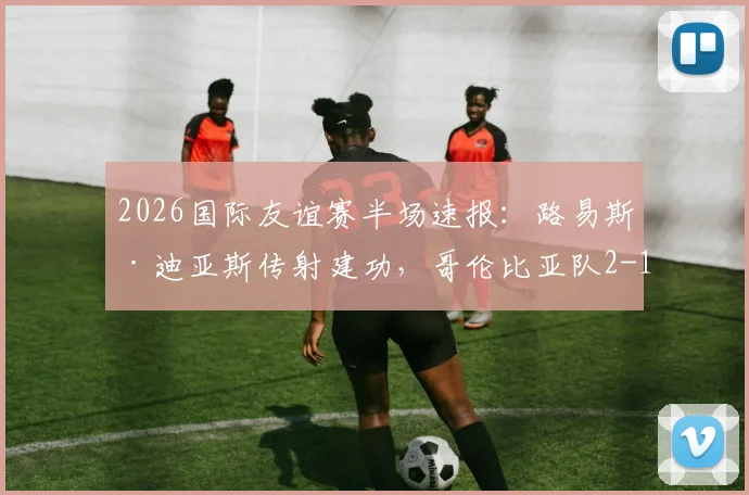 2026国际友谊赛半场速报：路易斯·迪亚斯传射建功，哥伦比亚队2-1领先哥斯达黎加队，美洲劲旅状态火热