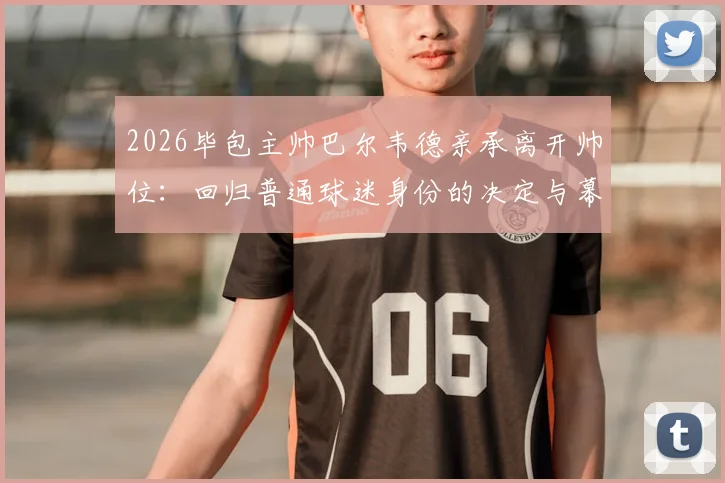 2026毕包主帅巴尔韦德亲承离开帅位：回归普通球迷身份的决定与幕后心路历程