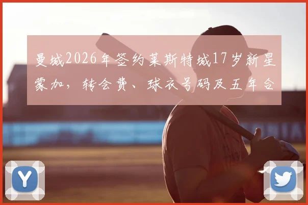曼城2026年签约莱斯特城17岁新星蒙加,转会费、球衣号码及五年合同细节全解析