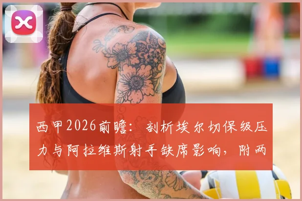 西甲2026前瞻:剖析埃尔切保级压力与阿拉维斯射手缺席影响,附两队历史交锋与近期战绩