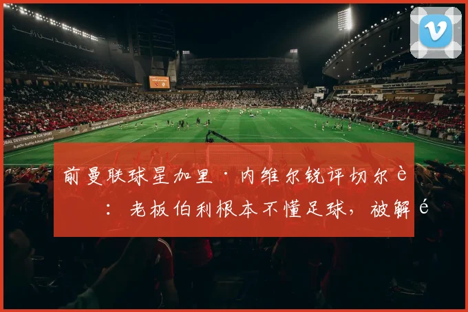 前曼联球星加里·内维尔锐评切尔西：老板伯利根本不懂足球，被解雇的罗森尼尔应尽快翻篇
