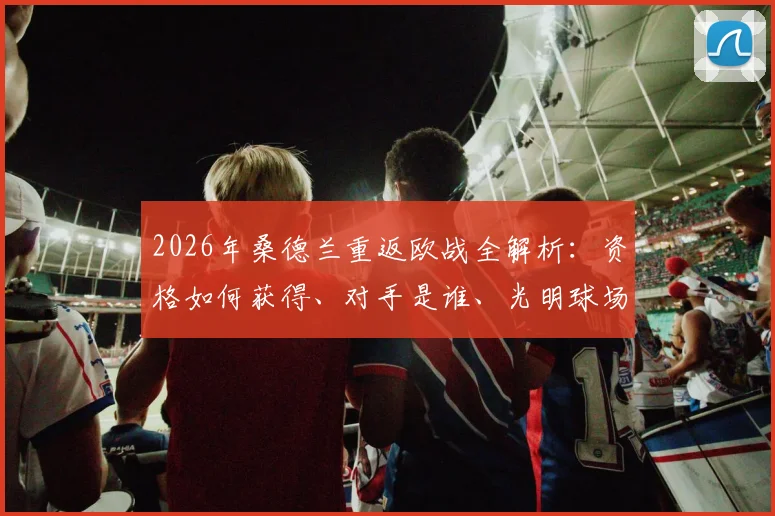 2026年桑德兰重返欧战全解析：资格如何获得、对手是谁、光明球场沸腾之夜回顾