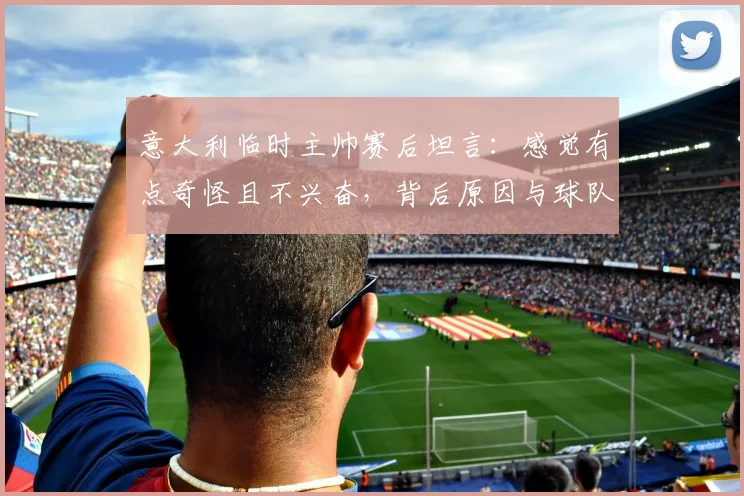 意大利临时主帅赛后坦言：感觉有点奇怪且不兴奋，背后原因与球队2026前景分析
