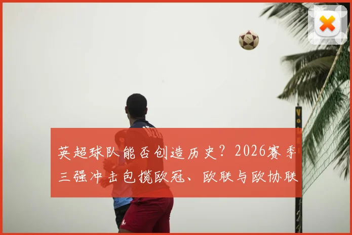 英超球队能否创造历史？2026赛季三强冲击包揽欧冠、欧联与欧协联冠军全解析