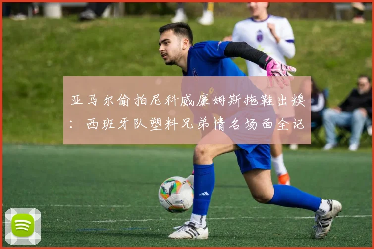 亚马尔偷拍尼科威廉姆斯拖鞋出糗:西班牙队塑料兄弟情名场面全记录,更衣室搞笑视频引热议