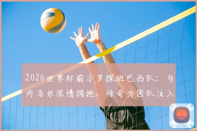 2026世界杯前小罗探班巴西队：与内马尔深情拥抱，传奇为团队注入赛前力量