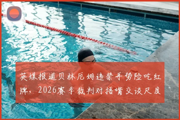 英媒报道贝林厄姆违禁手势险吃红牌，2026赛季裁判对捂嘴交谈尺度引热议