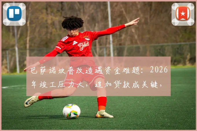 巴萨诺坎普改造遇资金难题:2026年竣工压力大,追加贷款成关键,球队财政影响几何?