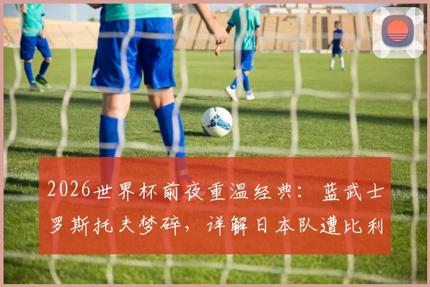 2026世界杯前夜重温经典：蓝武士罗斯托夫梦碎，详解日本队遭比利时让二追三全过程