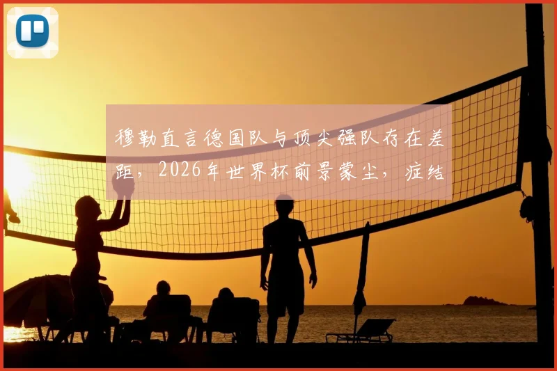 穆勒直言德国队与顶尖强队存在差距,2026年世界杯前景蒙尘,症结究竟在哪?